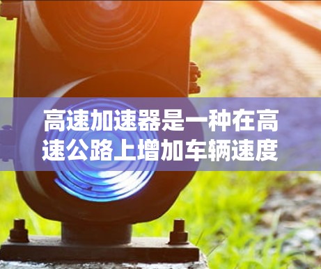 高速加速器是一种在高速公路上增加车辆速度的装置，通常由自动或手动控制系统控制。以下是关于高速加速器的详细信息