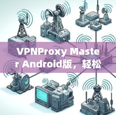VPNProxy Master Android版,轻松连接全球VPN VPNProxy Master Android版,轻松连接全球VPN