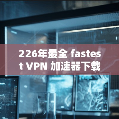 226年最全 fastest VPN 加速器下载，超神VPN入口推荐