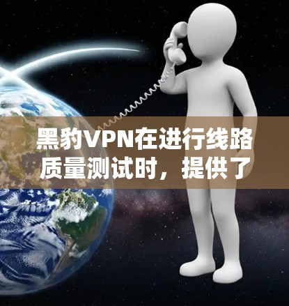 黑豹VPN在进行线路质量测试时，提供了以下关键数据和分析