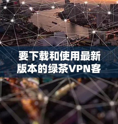 要下载和使用最新版本的绿茶VPN客户端，可以按照以下步骤进行