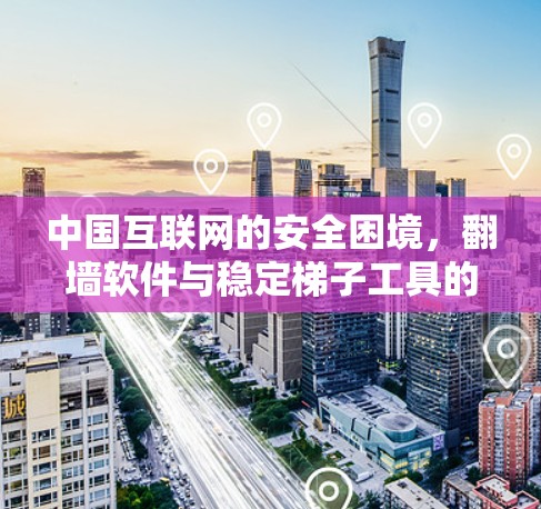 中国互联网的安全困境，翻墙软件与稳定梯子工具的双重挑战