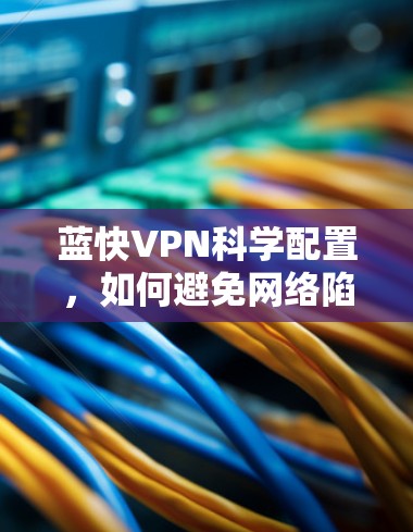 蓝快VPN科学配置，如何避免网络陷阱，维护网络安全