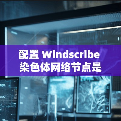 配置 Windscribe 染色体网络节点是一个关键步骤，以下是详细的教程指南