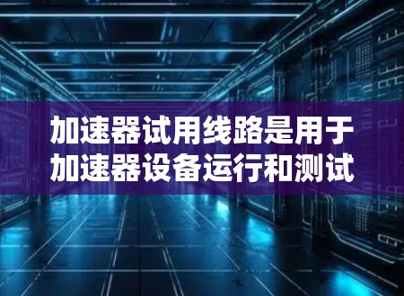 加速器试用线路是用于加速器设备运行和测试的关键组成部分,主要包括以下主要方面 加速器试用线路是用于加速器设备运行和测试的关键组成部分,主要包括以下主要方面