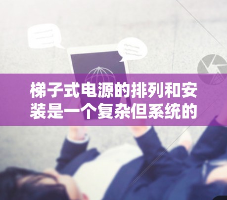梯子式电源的排列和安装是一个复杂但系统的过程,需要综合考虑多个部分的结构和功能。以下是详细且系统化的排列步骤 梯子式电源的排列和安装是一个复杂但系统的过程,需要综合考虑多个部分的结构和功能。以下是详细且系统化的排列步骤