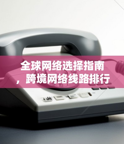 全球网络选择指南,跨境网络线路排行 全球网络选择指南,跨境网络线路排行
