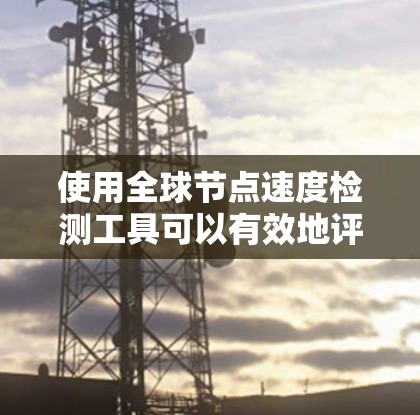 使用全球节点速度检测工具可以有效地评估网络中的节点性能，帮助你识别网络瓶颈，并优化资源分配。以下是对该工具的详细步骤说明