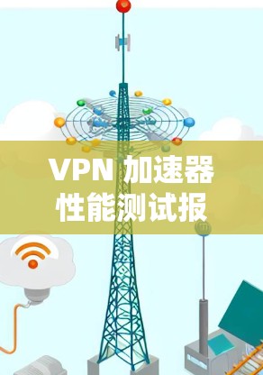 VPN 加速器性能测试报告与优化策略分析 VPN 加速器性能测试报告与优化策略分析