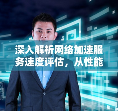 深入解析网络加速服务速度评估,从性能优化到服务质量保障 深入解析网络加速服务速度评估,从性能优化到服务质量保障