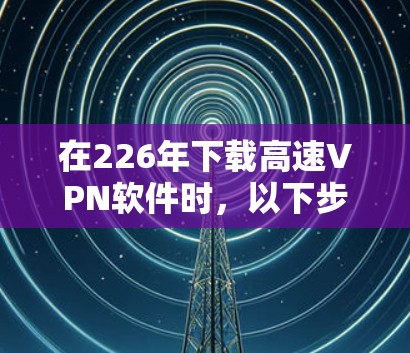 在226年下载高速VPN软件时，以下步骤和考虑因素将帮助你选择合适的软件