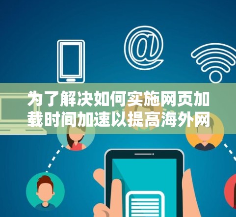 为了解决如何实施网页加载时间加速以提高海外网站的访问效果，以下是详细的步骤和考虑