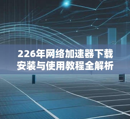 226年网络加速器下载安装与使用教程全解析