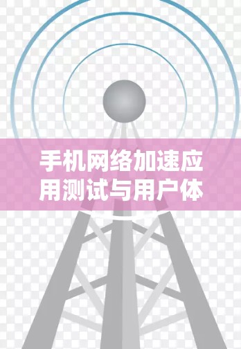 手机网络加速应用测试与用户体验优化 手机网络加速应用测试与用户体验优化