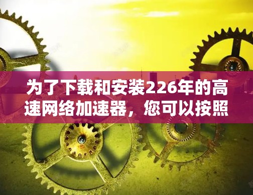 为了下载和安装226年的高速网络加速器，您可以按照以下步骤进行