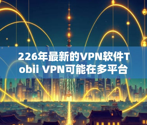 226年最新的VPN软件Tobii VPN可能在多平台支持、多语言支持、智能网络连接、隐私保护等方面均有改进，用户体验更佳。以下是其可能的主要功能亮点