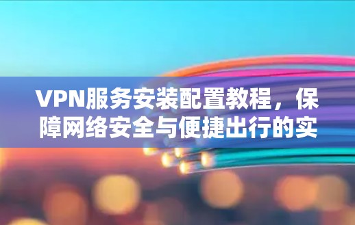 VPN服务安装配置教程,保障网络安全与便捷出行的实用指南 VPN服务安装配置教程,保障网络安全与便捷出行的实用指南