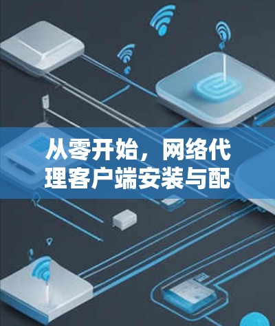 从零开始,网络代理客户端安装与配置指南 从零开始,网络代理客户端安装与配置指南