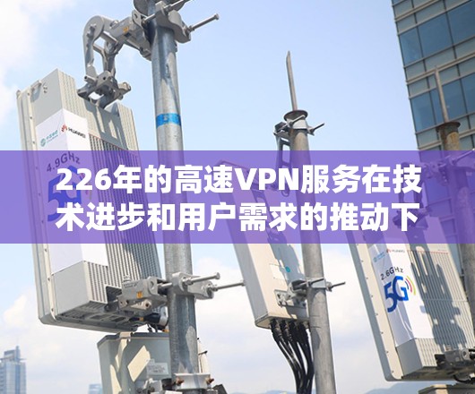 226年的高速VPN服务在技术进步和用户需求的推动下，已经成为了一个重要的数据传输工具。如果你正在寻找226年的高速VPN下载体验，以下是一些建议和建议，帮助你更好地利用高速VPN服务