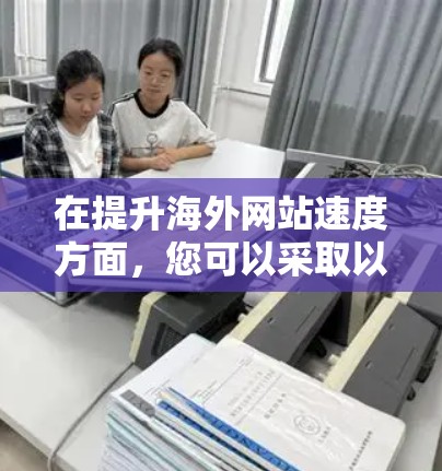 在提升海外网站速度方面,您可以采取以下步骤来优化 在提升海外网站速度方面,您可以采取以下步骤来优化