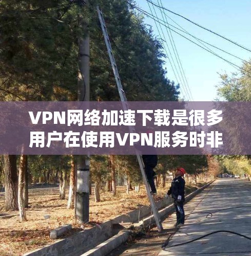 VPN网络加速下载是很多用户在使用VPN服务时非常关注的问题。以下是一些关于VPN网络加速下载的常见问题和解决方法，以及如何选择和使用VPN