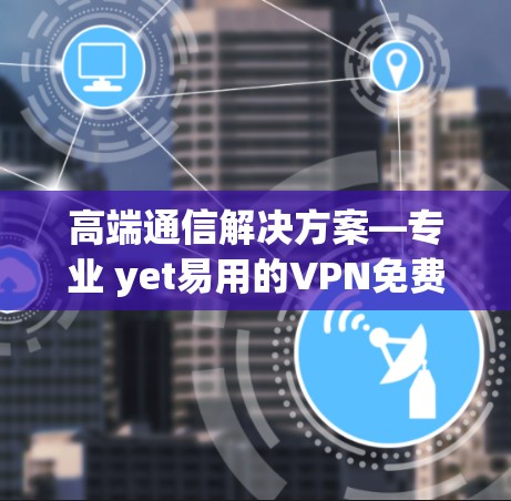 高端通信解决方案—专业 yet易用的VPN免费高速版软件