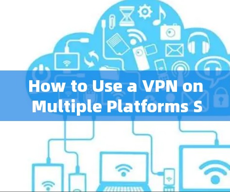How to Use a VPN on Multiple Platforms Safely and Effectively