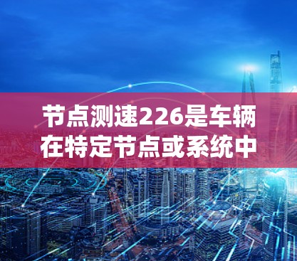 节点测速226是车辆在特定节点或系统中实时测量速度的技术，通常涉及传感器、计算机系统和数据分析。以下是对这一技术的详细分析