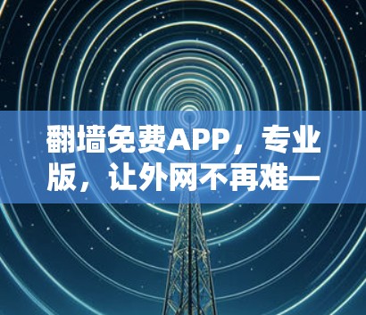翻墙免费APP，专业版，让外网不再难—你的高效翻墙工具